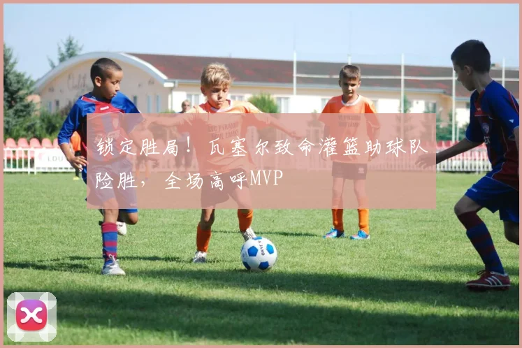 锁定胜局！瓦塞尔致命灌篮助球队险胜，全场高呼MVP