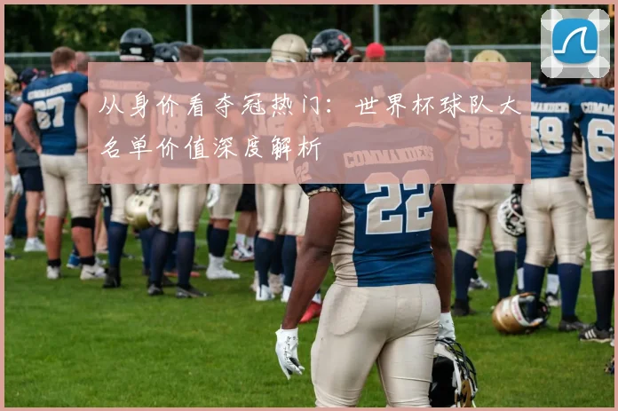 从身价看夺冠热门：世界杯球队大名单价值深度解析