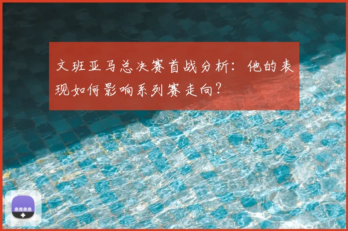 文班亚马总决赛首战分析:他的表现如何影响系列赛走向?