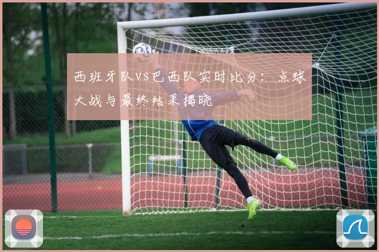 西班牙队vs巴西队实时比分：点球大战与最终结果揭晓