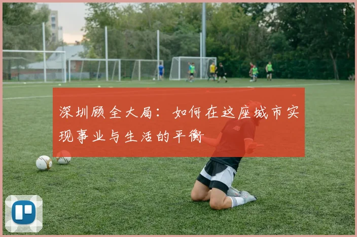 深圳顾全大局：如何在这座城市实现事业与生活的平衡