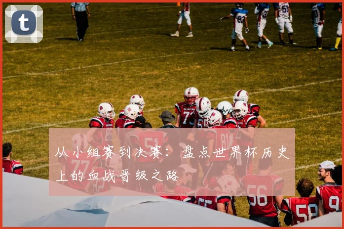 从小组赛到决赛:盘点世界杯历史上的血战晋级之路