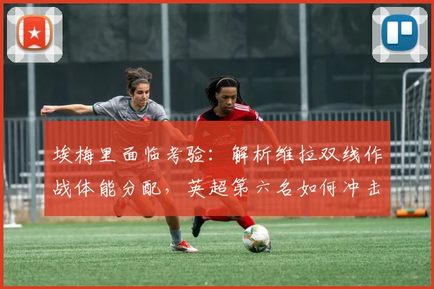 埃梅里面临考验：解析维拉双线作战体能分配，英超第六名如何冲击欧冠席位