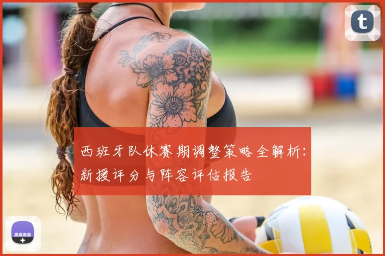 西班牙队休赛期调整策略全解析:新援评分与阵容评估报告