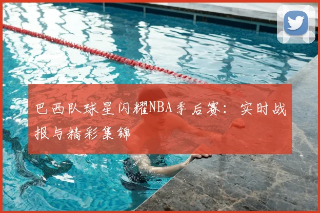 巴西队球星闪耀NBA季后赛：实时战报与精彩集锦