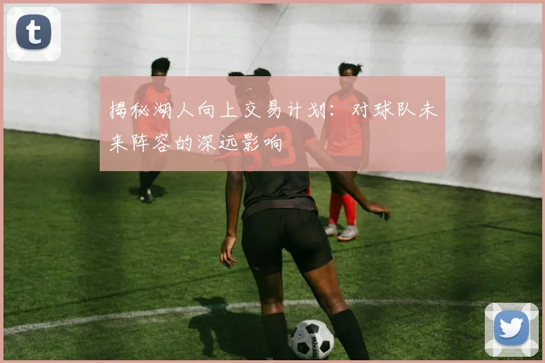揭秘湖人向上交易计划：对球队未来阵容的深远影响