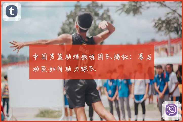 中国男篮助理教练团队揭秘:幕后功臣如何助力球队