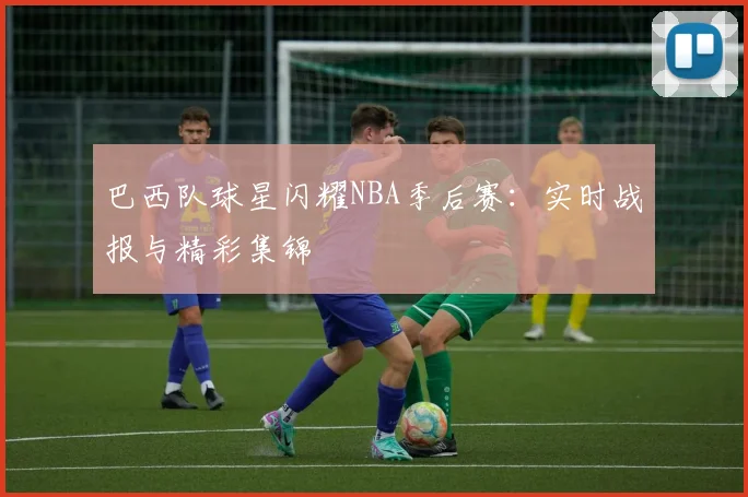 巴西队球星闪耀NBA季后赛:实时战报与精彩集锦