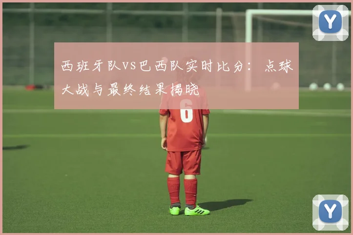 西班牙队vs巴西队实时比分:点球大战与最终结果揭晓