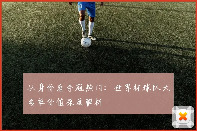 从身价看夺冠热门:世界杯球队大名单价值深度解析