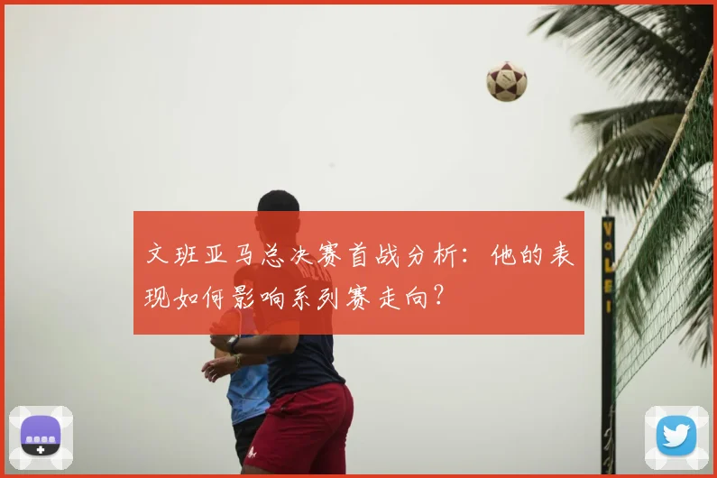 文班亚马总决赛首战分析：他的表现如何影响系列赛走向？