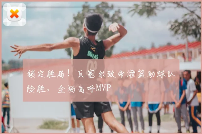 锁定胜局!瓦塞尔致命灌篮助球队险胜,全场高呼MVP