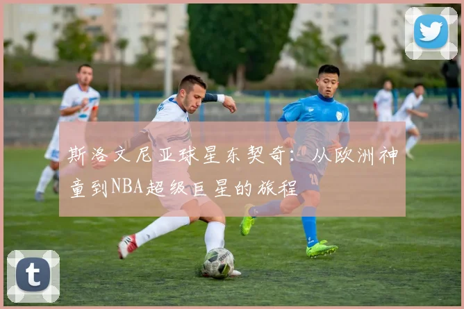 斯洛文尼亚球星东契奇:从欧洲神童到NBA超级巨星的旅程