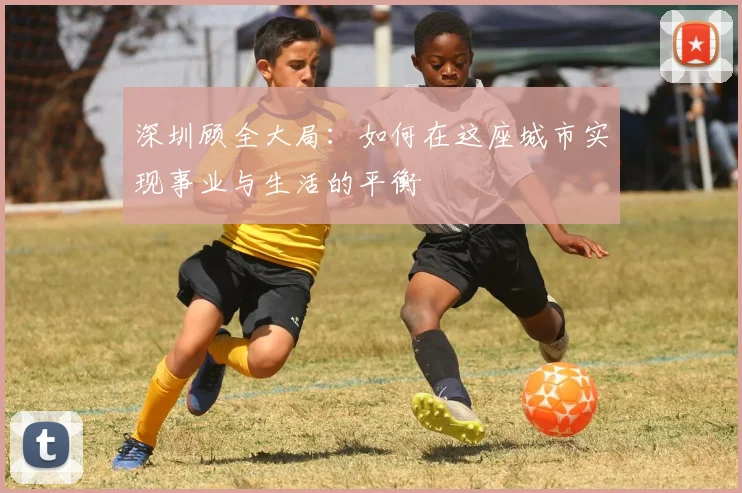 深圳顾全大局:如何在这座城市实现事业与生活的平衡
